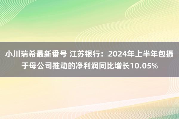 小川瑞希最新番号 江苏银行：2024年上半年包摄于母公司推动的净利润同比增长10.05%