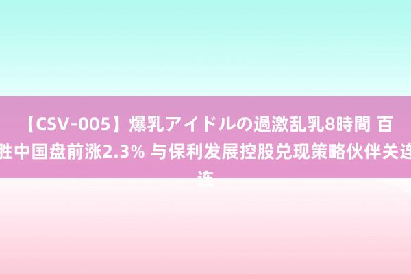 【CSV-005】爆乳アイドルの過激乱乳8時間 百胜中国盘前涨2.3% 与保利发展控股兑现策略伙伴关连