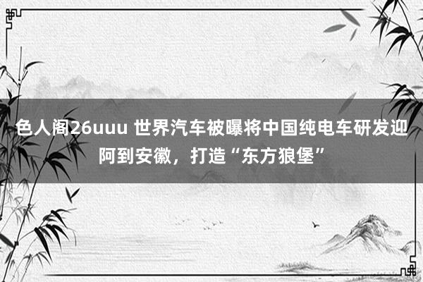 色人阁26uuu 世界汽车被曝将中国纯电车研发迎阿到安徽，打造“东方狼堡”