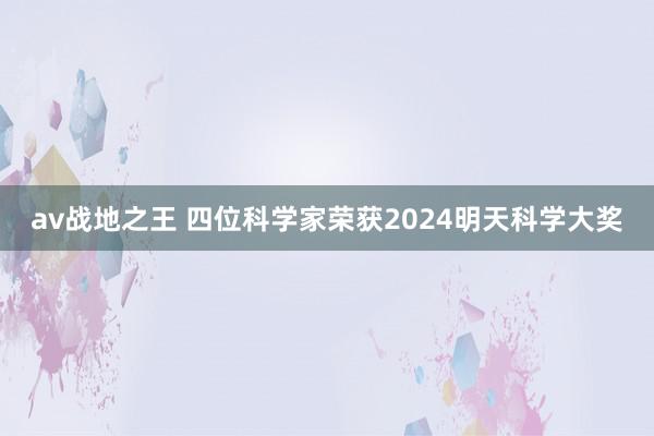 av战地之王 四位科学家荣获2024明天科学大奖