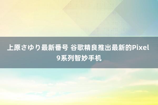 上原さゆり最新番号 谷歌精良推出最新的Pixel 9系列智妙手机