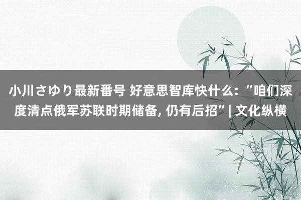 小川さゆり最新番号 好意思智库快什么: “咱们深度清点俄军苏联时期储备, 仍有后招”| 文化纵横