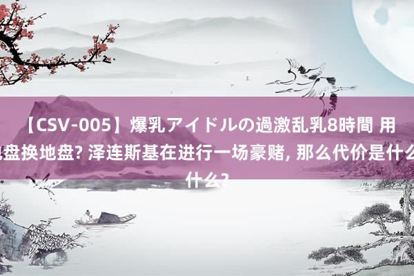 【CSV-005】爆乳アイドルの過激乱乳8時間 用地盘换地盘? 泽连斯基在进行一场豪赌, 那么代价是什么?