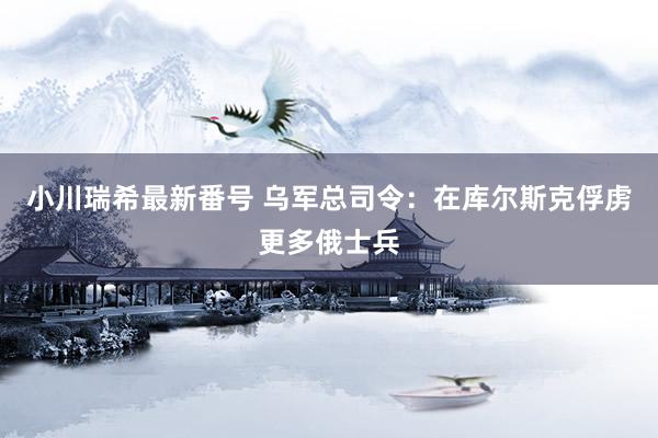 小川瑞希最新番号 乌军总司令：在库尔斯克俘虏更多俄士兵