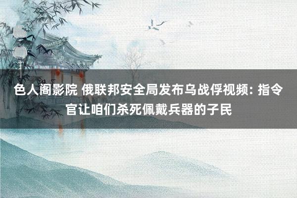 色人阁影院 俄联邦安全局发布乌战俘视频: 指令官让咱们杀死佩戴兵器的子民