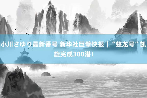 小川さゆり最新番号 新华社巨擘快报｜“蛟龙号”凯旋完成300潜！