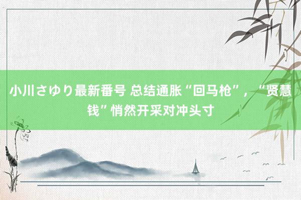 小川さゆり最新番号 总结通胀“回马枪”，“贤慧钱”悄然开采对冲头寸