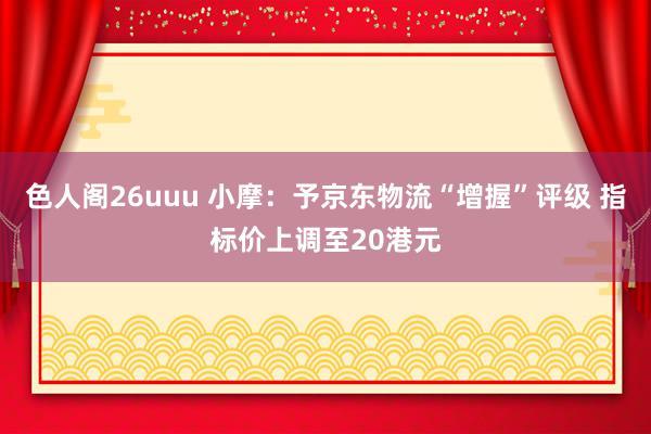 色人阁26uuu 小摩：予京东物流“增握”评级 指标价上调至20港元