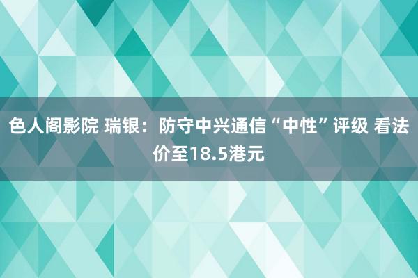 色人阁影院 瑞银：防守中兴通信“中性”评级 看法价至18.5港元