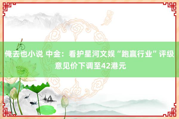 俺去也小说 中金：看护星河文娱“跑赢行业”评级 意见价下调至42港元