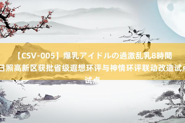 【CSV-005】爆乳アイドルの過激乱乳8時間 日照高新区获批省级遐想环评与神情环评联动改造试点