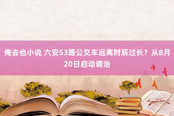 俺去也小说 六安53路公交车远离时辰过长？从8月20日启动调治