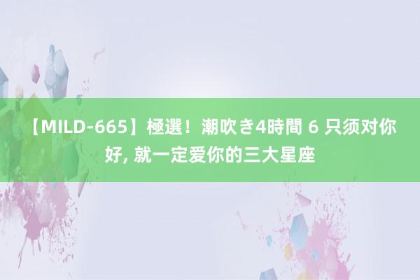 【MILD-665】極選！潮吹き4時間 6 只须对你好, 就一定爱你的三大星座