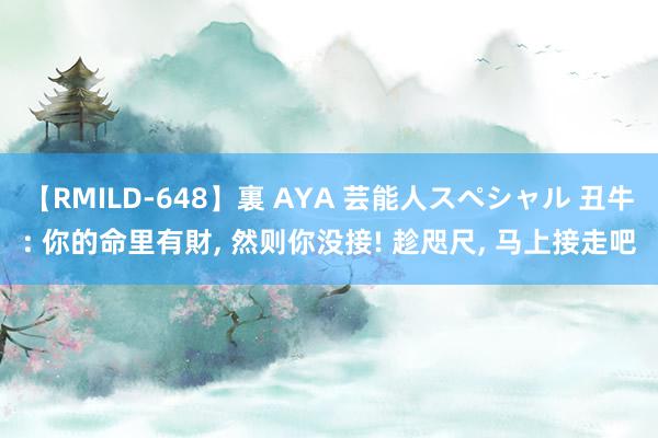 【RMILD-648】裏 AYA 芸能人スペシャル 丑牛: 你的命里有財, 然则你没接! 趁咫尺, 马上接走吧