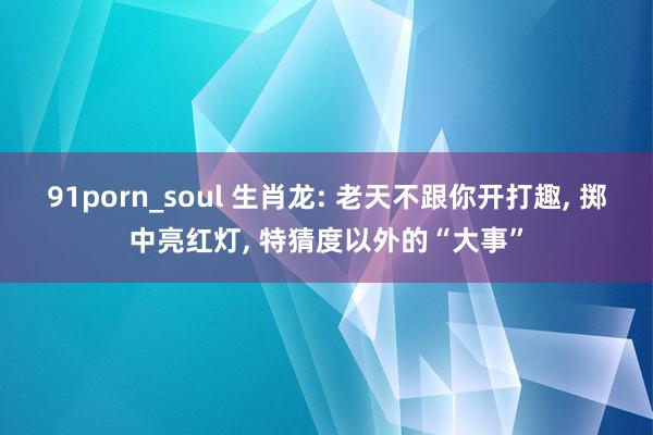 91porn_soul 生肖龙: 老天不跟你开打趣, 掷中亮红灯, 特猜度以外的“大事”