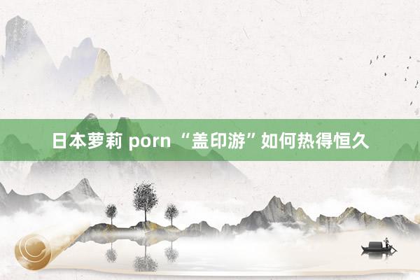 日本萝莉 porn “盖印游”如何热得恒久