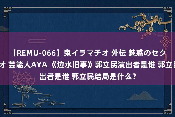 【REMU-066】鬼イラマチオ 外伝 魅惑のセクシーイラマチオ 芸能人AYA 《边水旧事》郭立民演出者是谁 郭立民结局是什么？