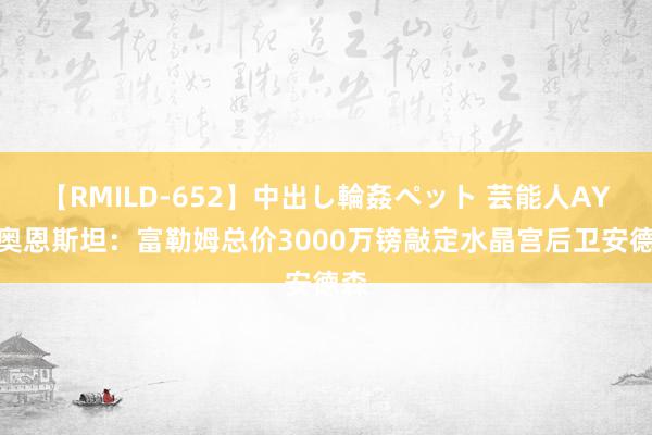 【RMILD-652】中出し輪姦ペット 芸能人AYA 奥恩斯坦：富勒姆总价3000万镑敲定水晶宫后卫安德森