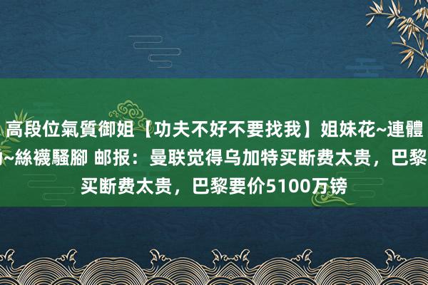 高段位氣質御姐【功夫不好不要找我】姐妹花~連體絲襪~大奶晃動~絲襪騷腳 邮报：曼联觉得乌加特买断费太贵，巴黎要价5100万镑