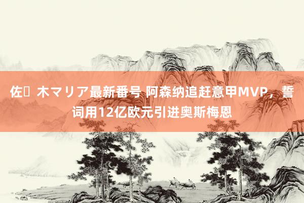 佐々木マリア最新番号 阿森纳追赶意甲MVP，誓词用12亿欧元引进奥斯梅恩