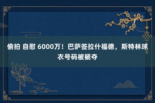 偷拍 自慰 6000万！巴萨签拉什福德，斯特林球衣号码被褫夺