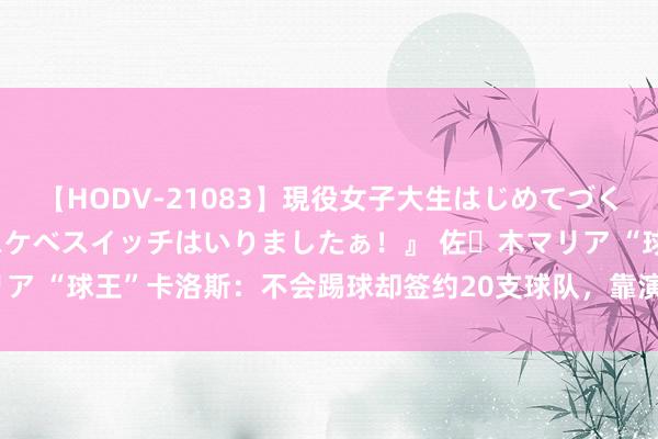 【HODV-21083】現役女子大生はじめてづくしのセックス 『私のドスケベスイッチはいりましたぁ！』 佐々木マリア “球王”卡洛斯：不会踢球却签约20支球队，靠演技踢了26年0进球