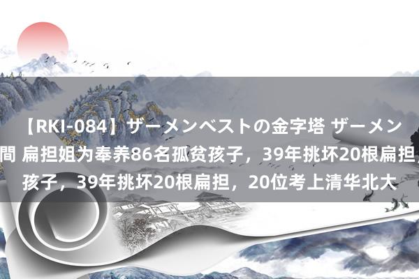 【RKI-084】ザーメンベストの金字塔 ザーメン大好き2000発 24時間 扁担姐为奉养86名孤贫孩子，39年挑坏20根扁担，20位考上清华北大