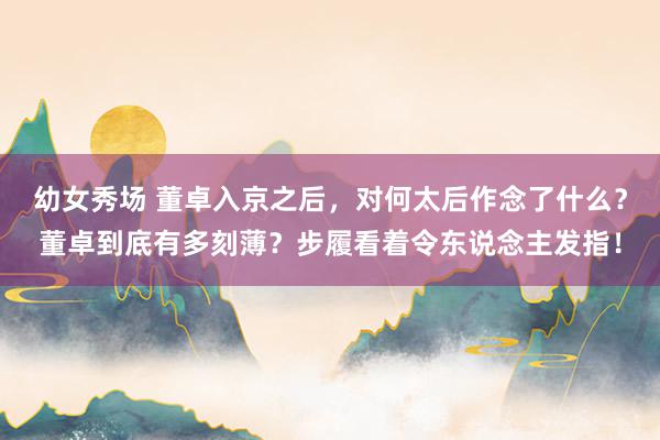 幼女秀场 董卓入京之后，对何太后作念了什么？董卓到底有多刻薄？步履看着令东说念主发指！