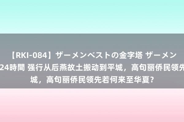 【RKI-084】ザーメンベストの金字塔 ザーメン大好き2000発 24時間 强行从后燕故土搬动到平城，高句丽侨民领先若何来至华夏？