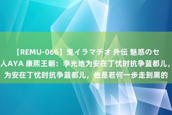 【REMU-066】鬼イラマチオ 外伝 魅惑のセクシーイラマチオ 芸能人AYA 康熙王朝：李光地为安在丁忧时抗争蓝都儿，他是若何一步走到黑的