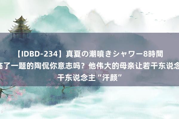 【IDBD-234】真夏の潮噴きシャワー8時間 头号好汉临了一题的陶侃你意志吗？他伟大的母亲让若干东说念主“汗颜”