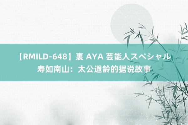 【RMILD-648】裏 AYA 芸能人スペシャル 寿如南山：太公遐龄的据说故事