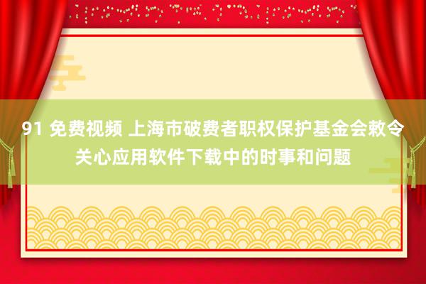 91 免费视频 上海市破费者职权保护基金会敕令关心应用软件下载中的时事和问题