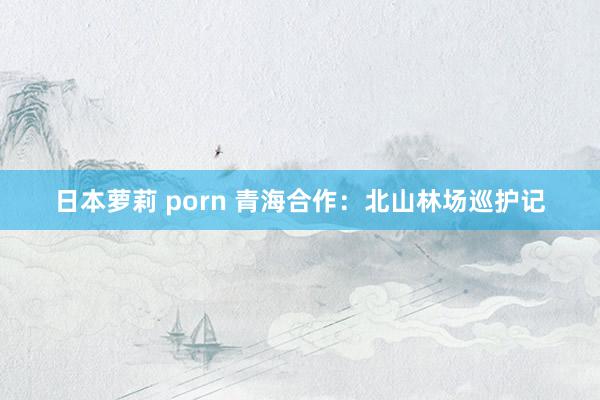 日本萝莉 porn 青海合作：北山林场巡护记