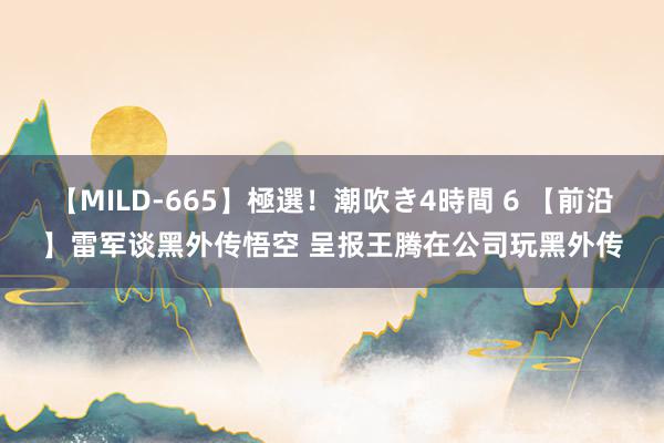 【MILD-665】極選！潮吹き4時間 6 【前沿】雷军谈黑外传悟空 呈报王腾在公司玩黑外传