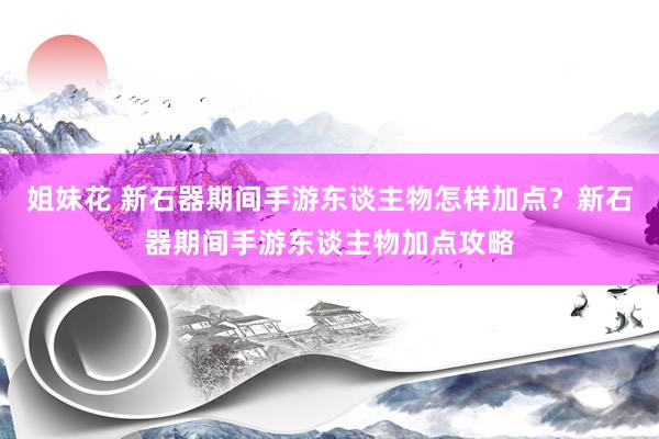 姐妹花 新石器期间手游东谈主物怎样加点？新石器期间手游东谈主物加点攻略