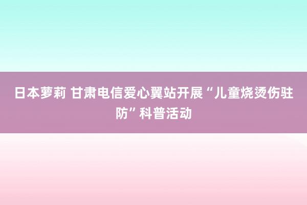 日本萝莉 甘肃电信爱心翼站开展“儿童烧烫伤驻防”科普活动