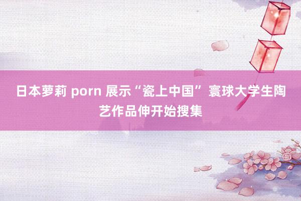 日本萝莉 porn 展示“瓷上中国” 寰球大学生陶艺作品伸开始搜集