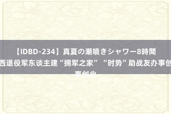 【IDBD-234】真夏の潮噴きシャワー8時間 广西退役军东谈主建“拥军之家” “时势”助战友办事创业