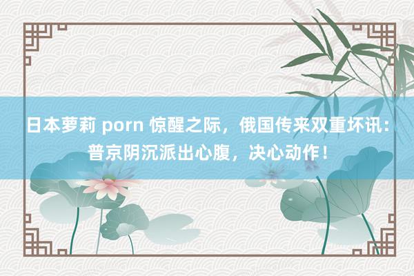 日本萝莉 porn 惊醒之际，俄国传来双重坏讯：普京阴沉派出心腹，决心动作！