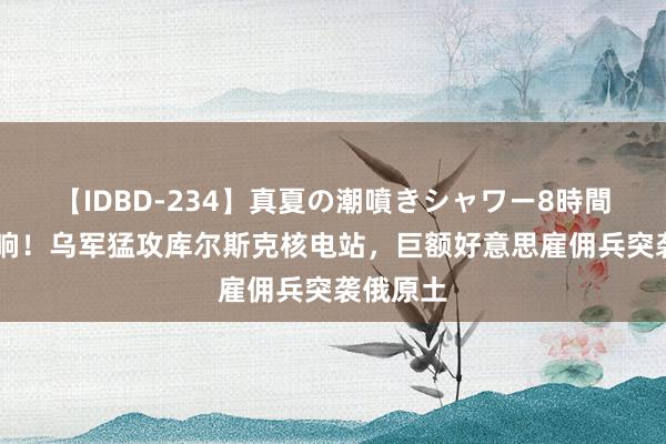 【IDBD-234】真夏の潮噴きシャワー8時間 警报拉响！乌军猛攻库尔斯克核电站，巨额好意思雇佣兵突袭俄原土