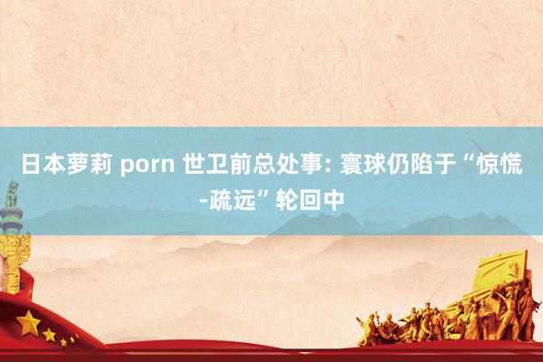 日本萝莉 porn 世卫前总处事: 寰球仍陷于“惊慌-疏远”轮回中