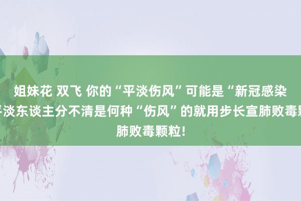 姐妹花 双飞 你的“平淡伤风”可能是“新冠感染”;平淡东谈主分不清是何种“伤风”的就用步长宣肺败毒颗粒!