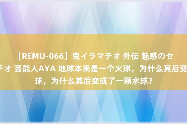 【REMU-066】鬼イラマチオ 外伝 魅惑のセクシーイラマチオ 芸能人AYA 地球本来是一个火球，为什么其后变成了一颗水球？