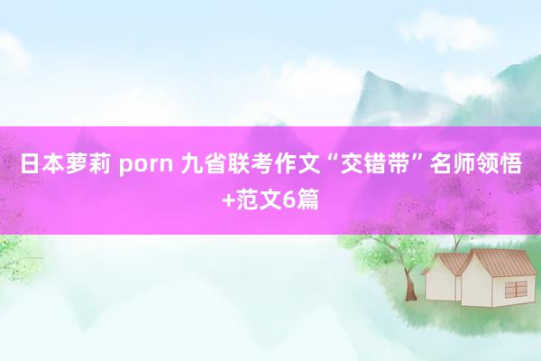 日本萝莉 porn 九省联考作文“交错带”名师领悟+范文6篇