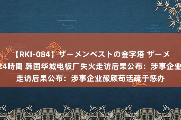 【RKI-084】ザーメンベストの金字塔 ザーメン大好き2000発 24時間 韩国华城电板厂失火走访后果公布：涉事企业赧颜苟活疏于惩办