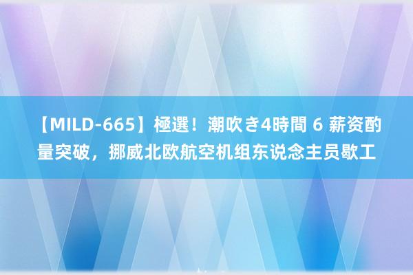 【MILD-665】極選！潮吹き4時間 6 薪资酌量突破，挪威北欧航空机组东说念主员歇工