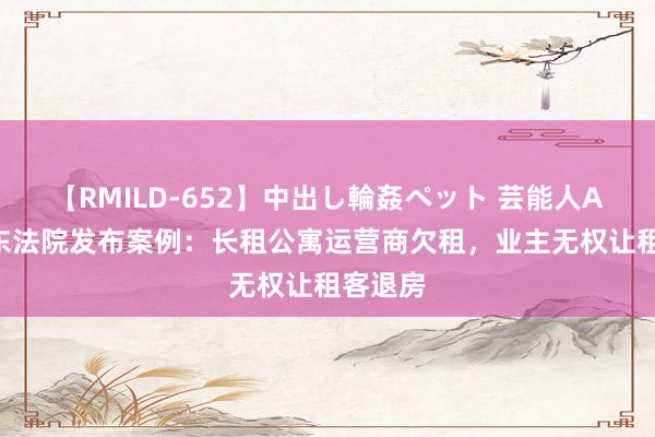 【RMILD-652】中出し輪姦ペット 芸能人AYA 广东法院发布案例：长租公寓运营商欠租，业主无权让租客退房