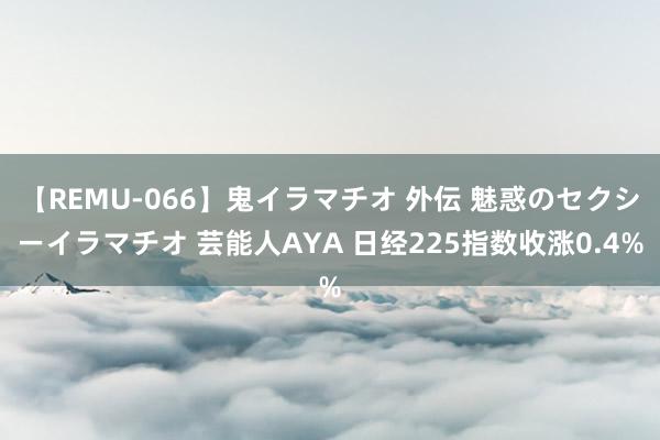 【REMU-066】鬼イラマチオ 外伝 魅惑のセクシーイラマチオ 芸能人AYA 日经225指数收涨0.4%