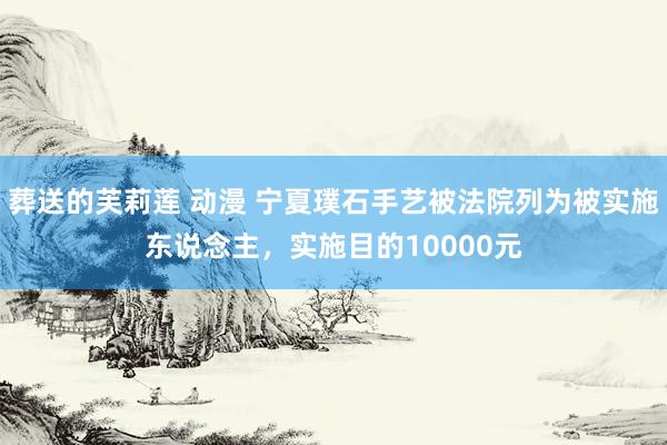 葬送的芙莉莲 动漫 宁夏璞石手艺被法院列为被实施东说念主，实施目的10000元